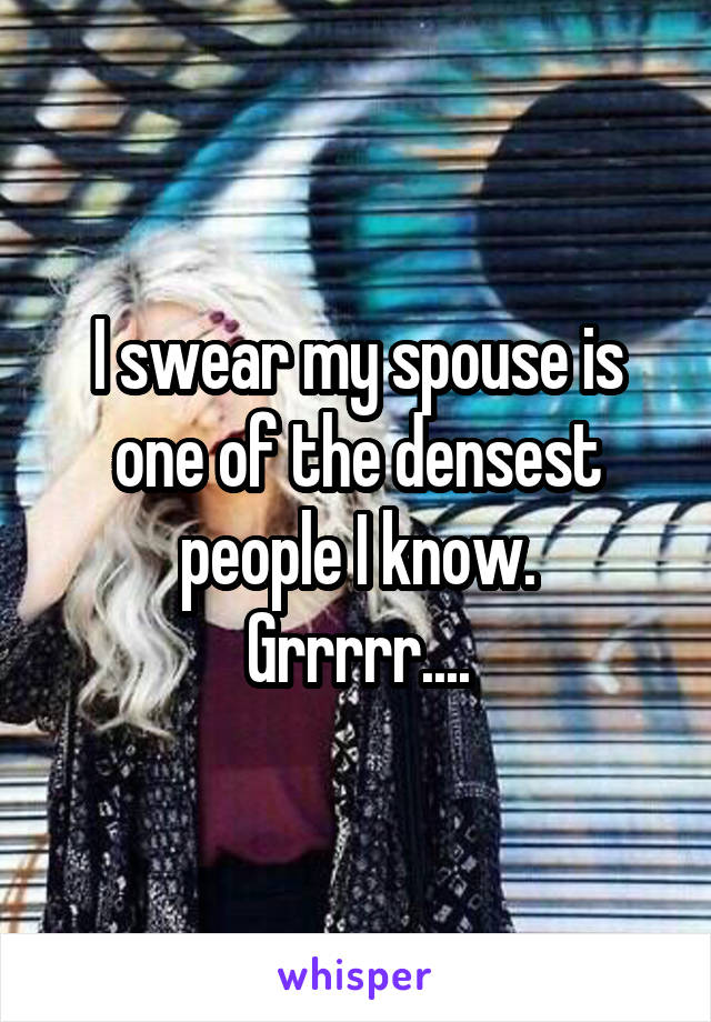 I swear my spouse is one of the densest people I know.
Grrrrr....