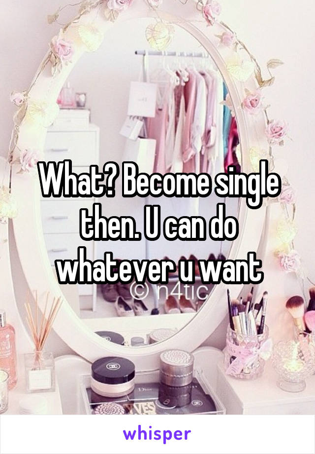 What? Become single then. U can do whatever u want