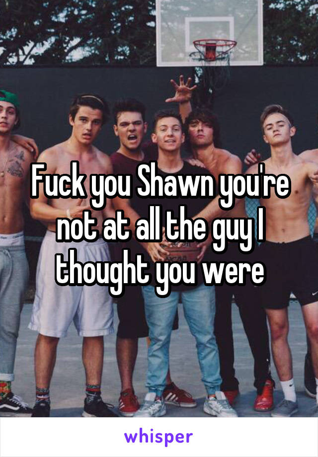 Fuck you Shawn you're not at all the guy I thought you were