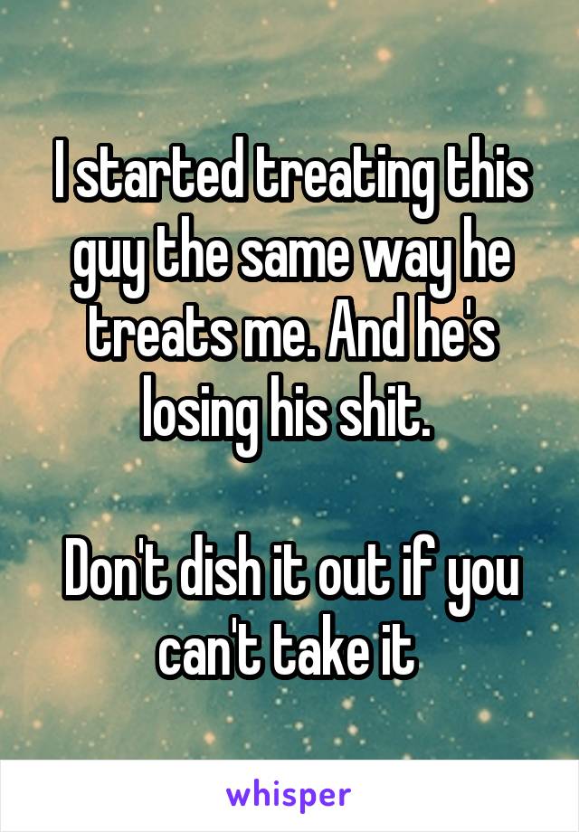 I started treating this guy the same way he treats me. And he's losing his shit. 

Don't dish it out if you can't take it 