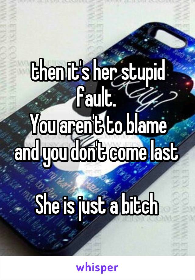 then it's her stupid fault. 
You aren't to blame and you don't come last 

She is just a bitch 