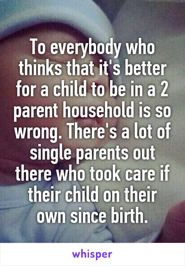 To everybody who thinks that it's better for a child to be in a 2 parent household is so wrong. There's a lot of single parents out there who took care if their child on their own since birth.