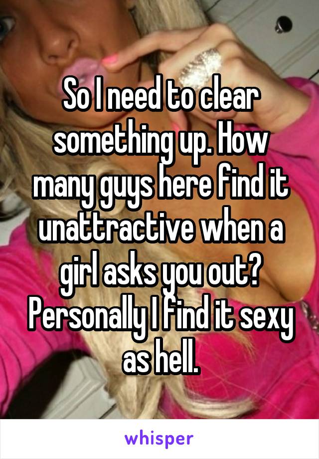 So I need to clear something up. How many guys here find it unattractive when a girl asks you out? Personally I find it sexy as hell.