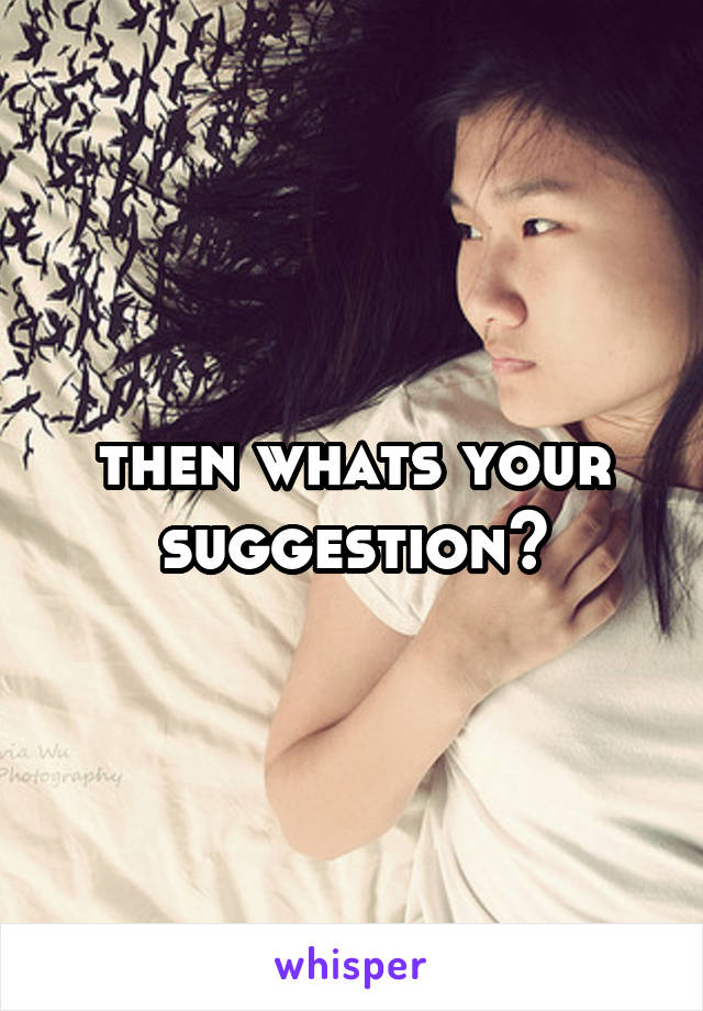 then whats your suggestion?