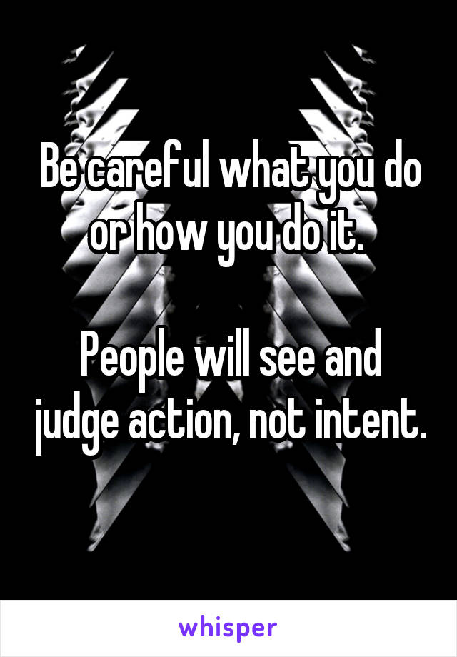 Be careful what you do or how you do it. 

People will see and judge action, not intent. 