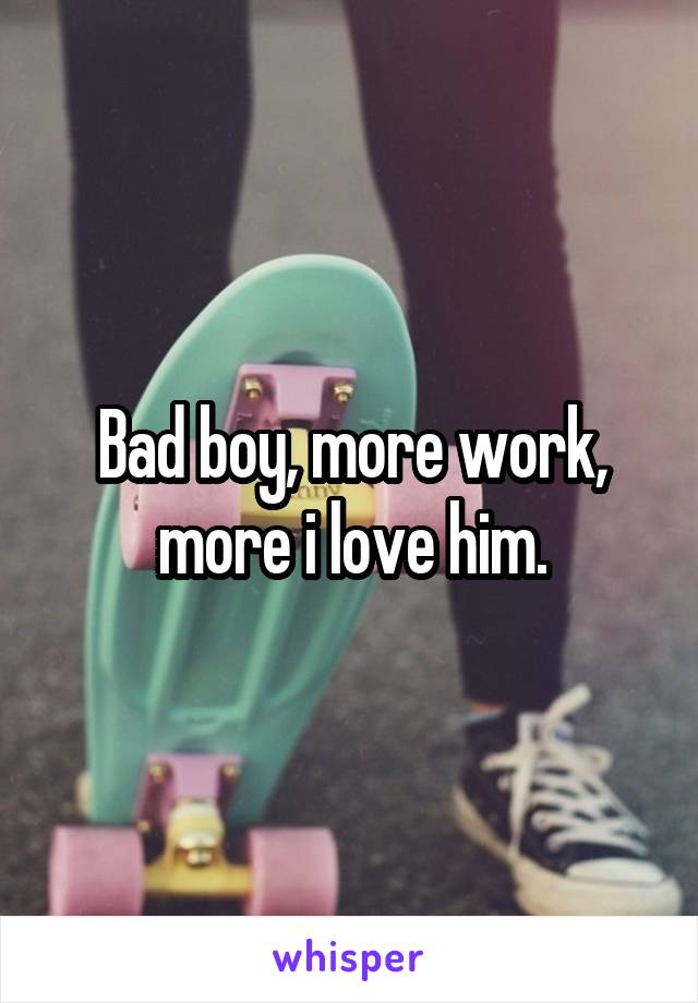 Bad boy, more work, more i love him.