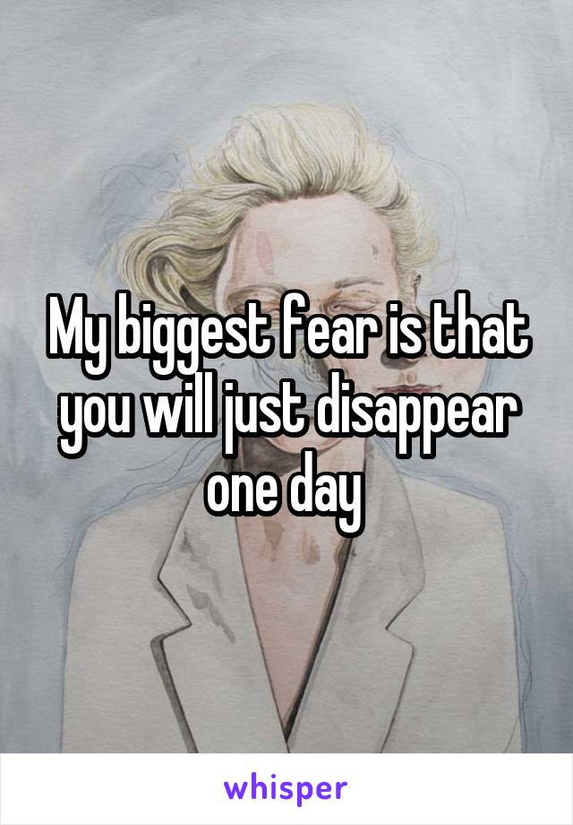 My biggest fear is that you will just disappear one day 