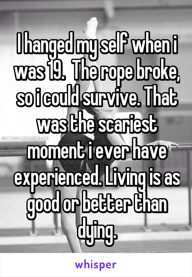 I hanged my self when i was 19.  The rope broke, so i could survive. That was the scariest moment i ever have experienced. Living is as good or better than dying.