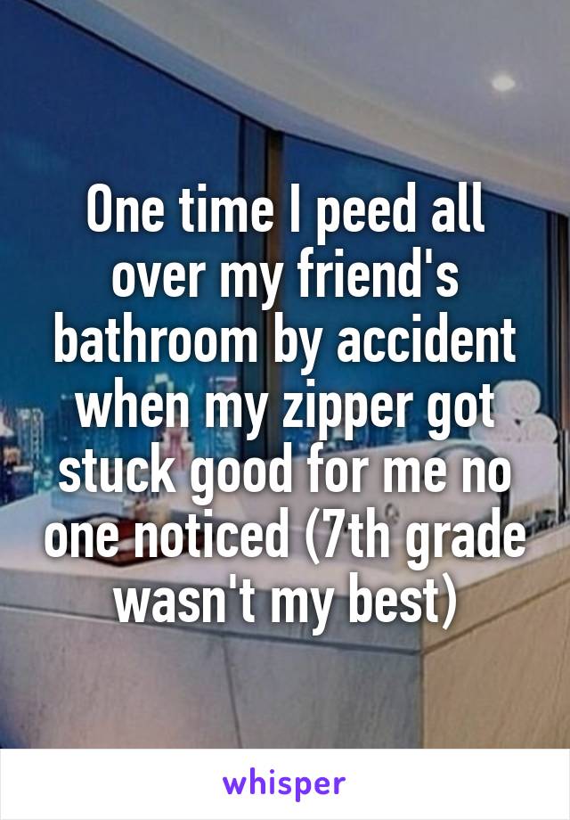 One time I peed all over my friend's bathroom by accident when my zipper got stuck good for me no one noticed (7th grade wasn't my best)