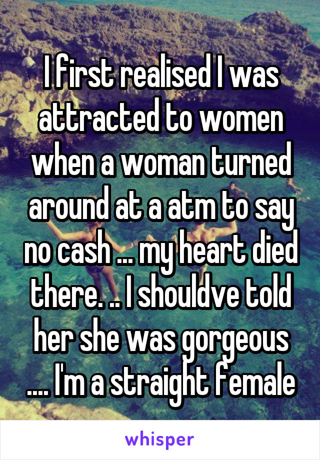 I first realised I was attracted to women when a woman turned around at a atm to say no cash ... my heart died there. .. I shouldve told her she was gorgeous .... I'm a straight female