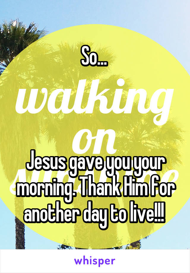 So... 



Jesus gave you your morning. Thank Him for another day to live!!! 