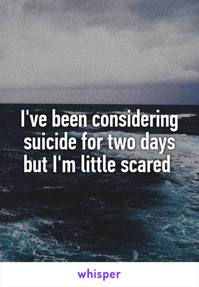 I've been considering suicide for two days but I'm little scared 