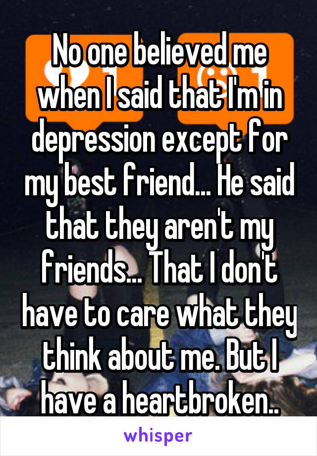 No one believed me when I said that I'm in depression except for my best friend... He said that they aren't my friends... That I don't have to care what they think about me. But I have a heartbroken..