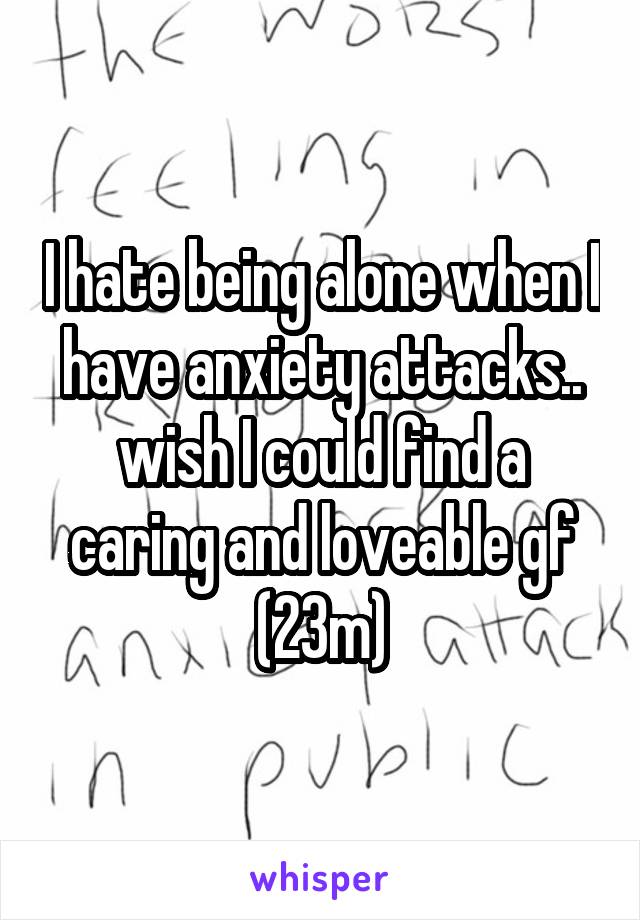 I hate being alone when I have anxiety attacks.. wish I could find a caring and loveable gf (23m)