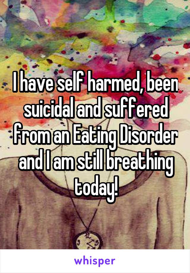 I have self harmed, been suicidal and suffered from an Eating Disorder and I am still breathing today!