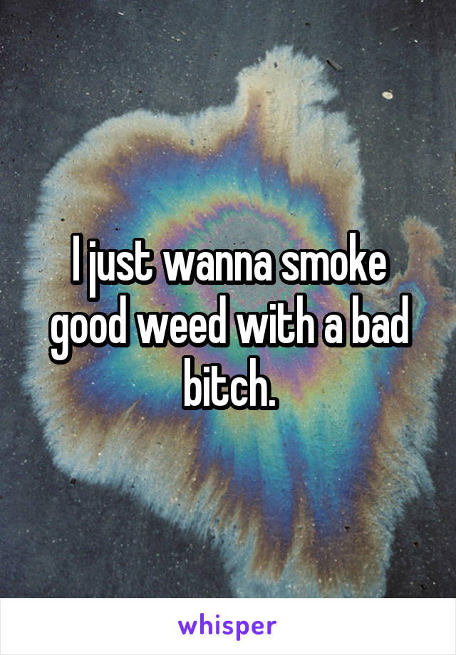 I just wanna smoke good weed with a bad bitch.