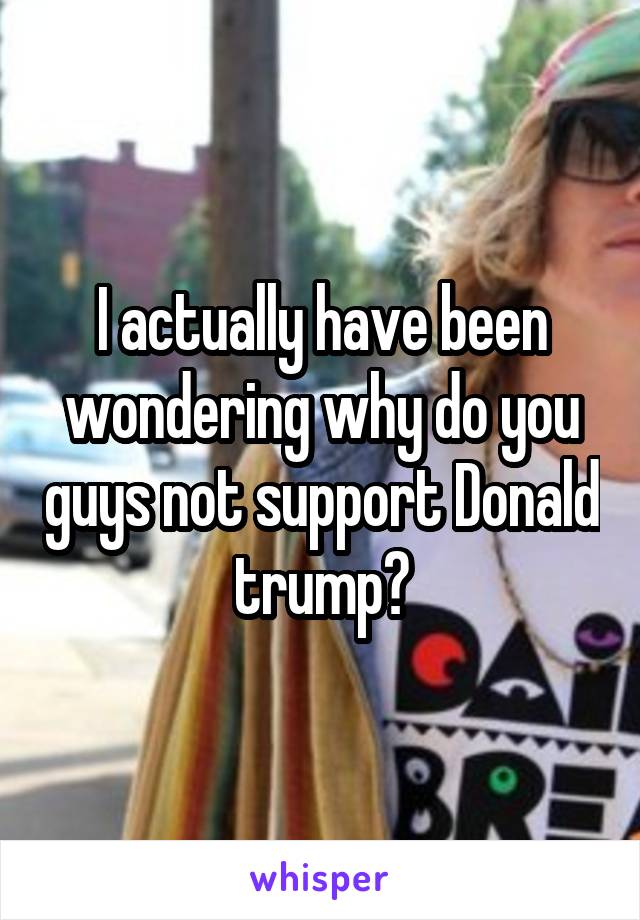 I actually have been wondering why do you guys not support Donald trump?