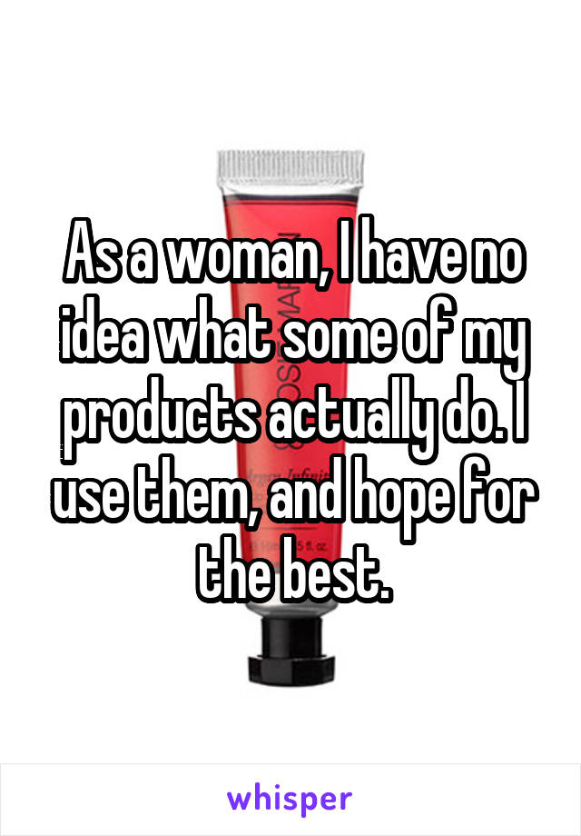 As a woman, I have no idea what some of my products actually do. I use them, and hope for the best.