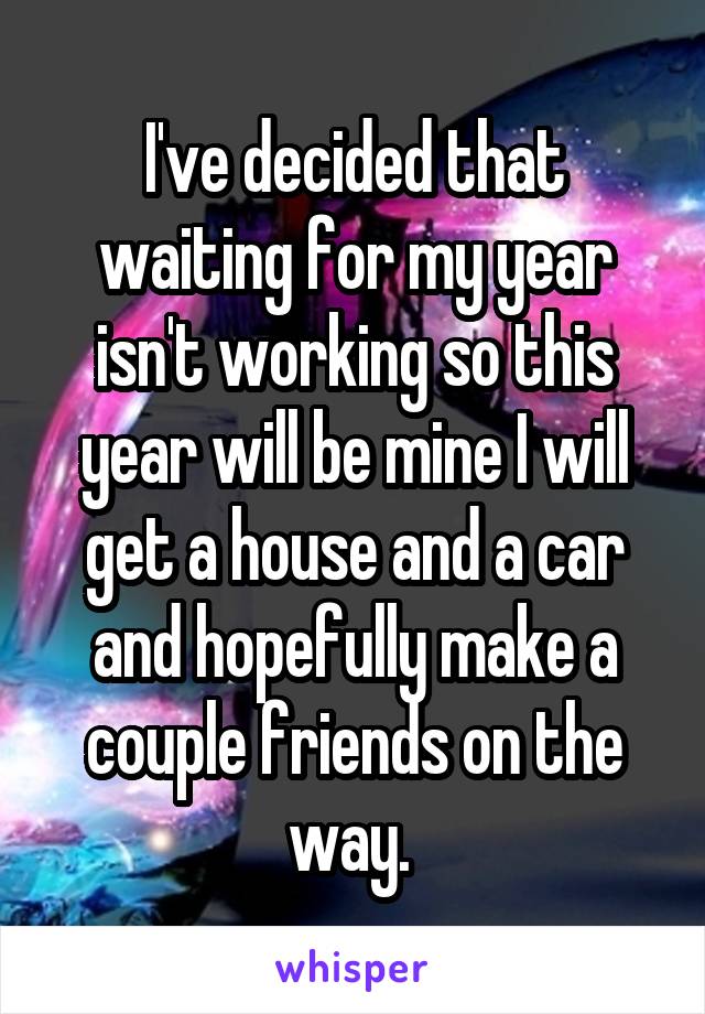 I've decided that waiting for my year isn't working so this year will be mine I will get a house and a car and hopefully make a couple friends on the way. 