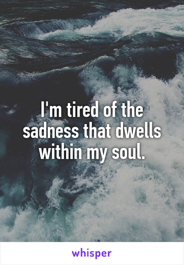 I'm tired of the sadness that dwells within my soul.