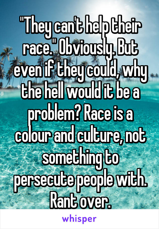 "They can't help their race." Obviously. But even if they could, why the hell would it be a problem? Race is a colour and culture, not something to persecute people with. Rant over.