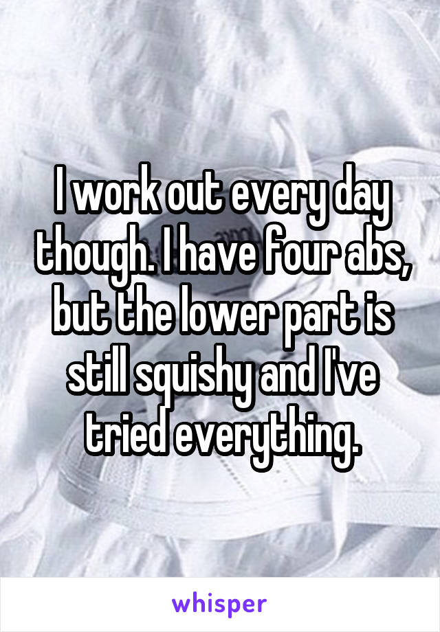 I work out every day though. I have four abs, but the lower part is still squishy and I've tried everything.