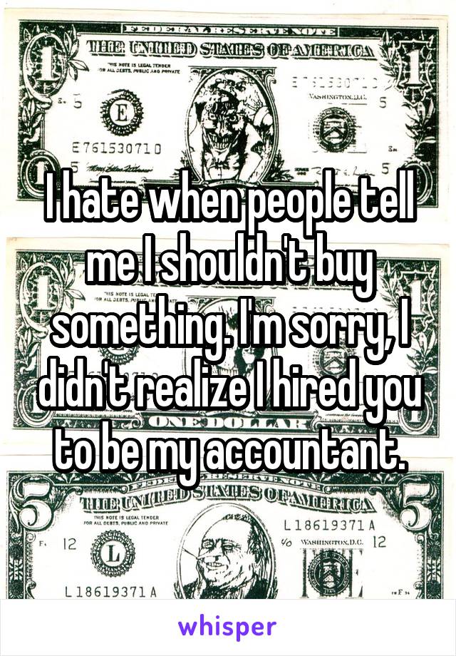 I hate when people tell me I shouldn't buy something. I'm sorry, I didn't realize I hired you to be my accountant.