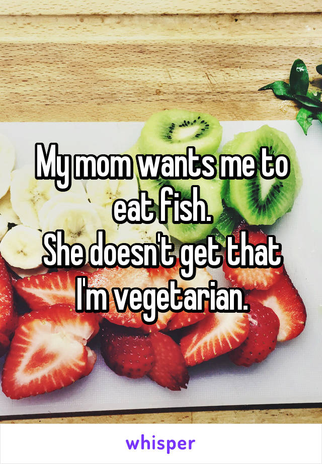 My mom wants me to eat fish.
She doesn't get that I'm vegetarian.