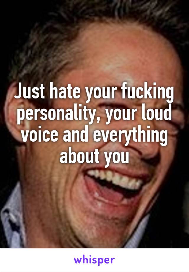 Just hate your fucking personality, your loud voice and everything about you
