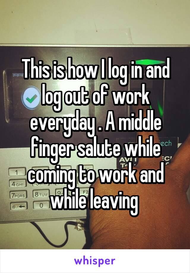 This is how I log in and log out of work everyday . A middle finger salute while coming to work and while leaving 