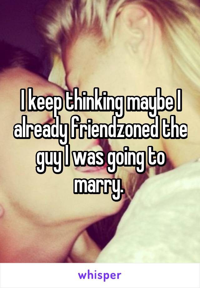 I keep thinking maybe I already friendzoned the guy I was going to marry. 