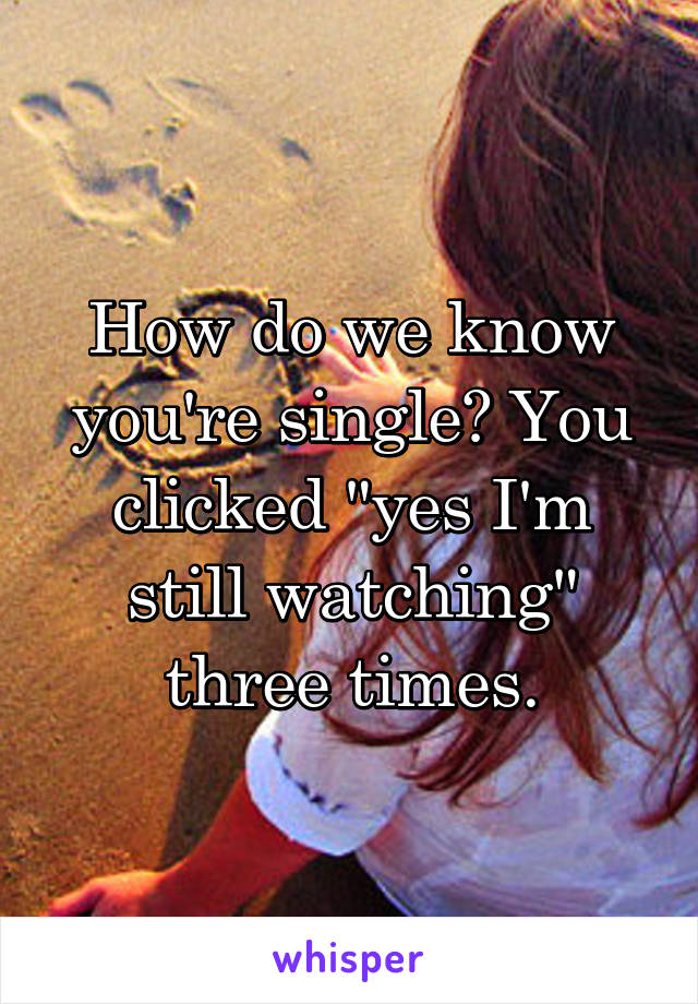 How do we know you're single? You clicked "yes I'm still watching" three times.