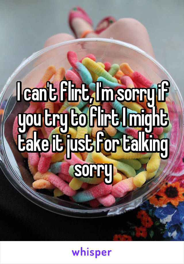 I can't flirt, I'm sorry if you try to flirt I might take it just for talking sorry