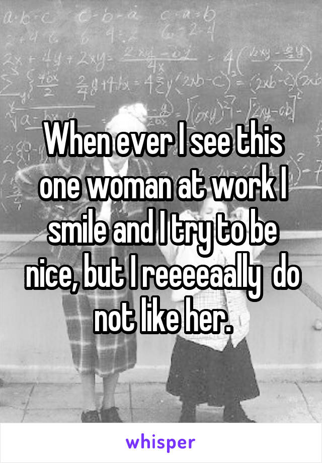 When ever I see this one woman at work I smile and I try to be nice, but I reeeeaally  do not like her.