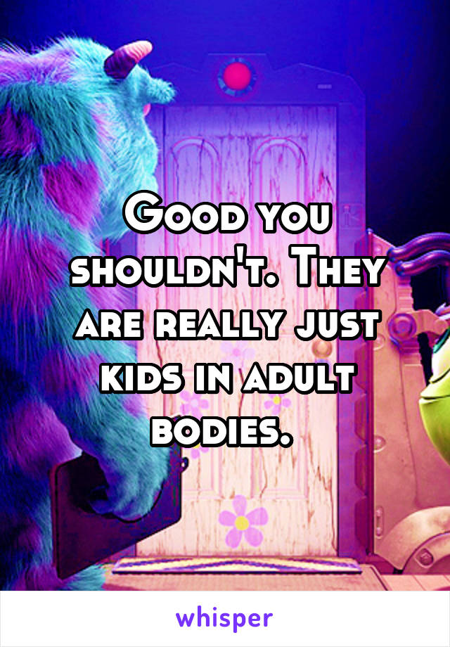 Good you shouldn't. They are really just kids in adult bodies. 