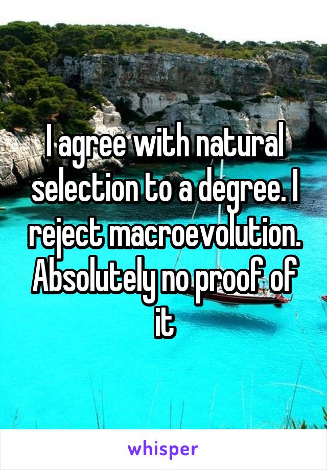 I agree with natural selection to a degree. I reject macroevolution. Absolutely no proof of it