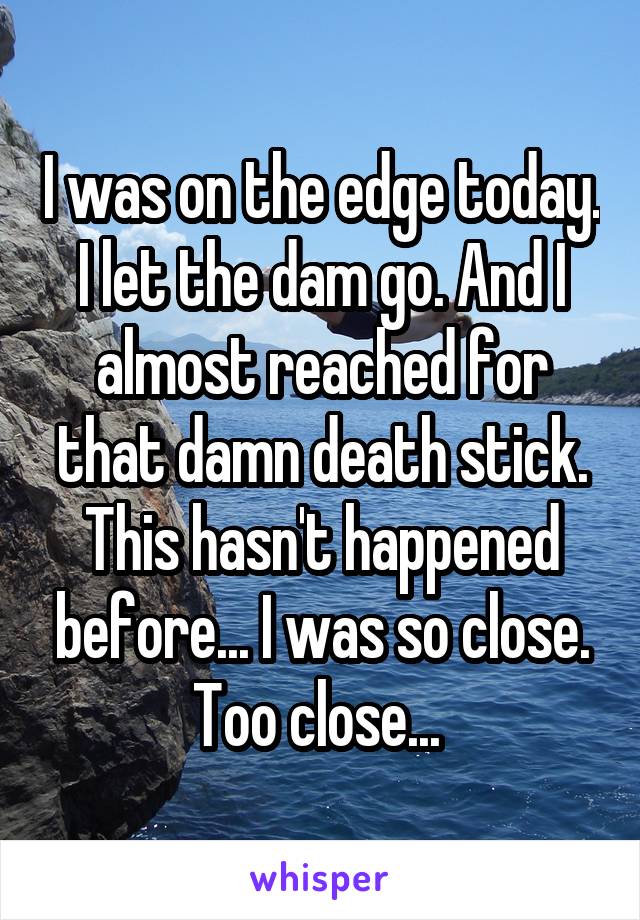 I was on the edge today. I let the dam go. And I almost reached for that damn death stick. This hasn't happened before... I was so close. Too close... 