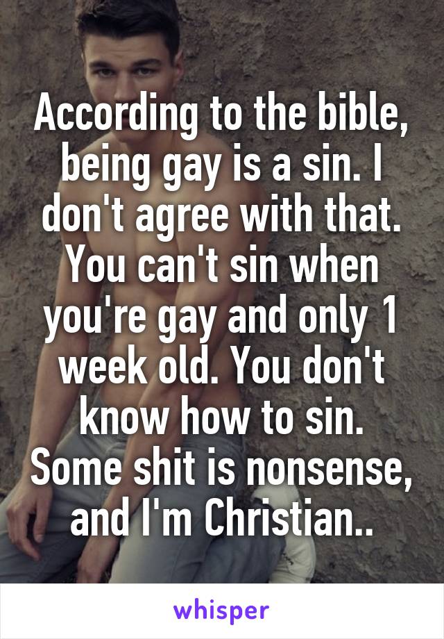 According to the bible, being gay is a sin. I don't agree with that. You can't sin when you're gay and only 1 week old. You don't know how to sin. Some shit is nonsense, and I'm Christian..