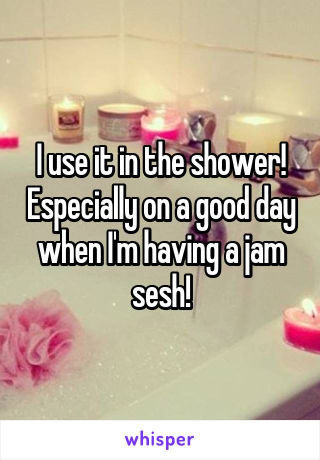 I use it in the shower! Especially on a good day when I'm having a jam sesh!