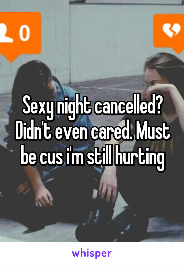 Sexy night cancelled? Didn't even cared. Must be cus i'm still hurting