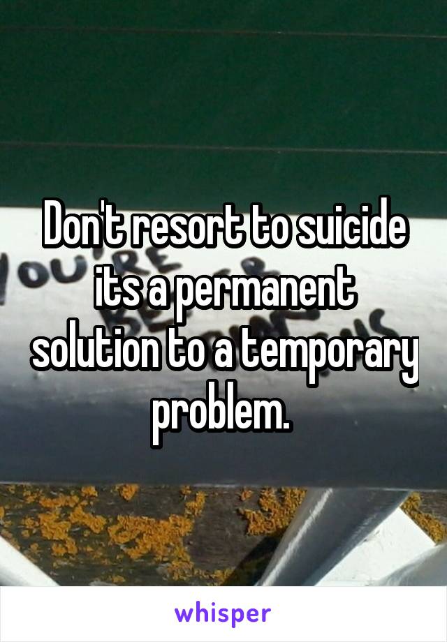 Don't resort to suicide its a permanent solution to a temporary problem. 