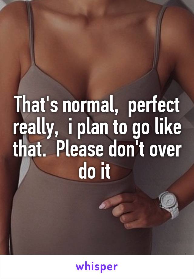 That's normal,  perfect really,  i plan to go like that.  Please don't over do it 