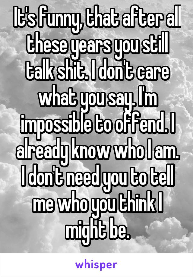 It's funny, that after all these years you still talk shit. I don't care what you say. I'm impossible to offend. I already know who I am. I don't need you to tell me who you think I might be.
