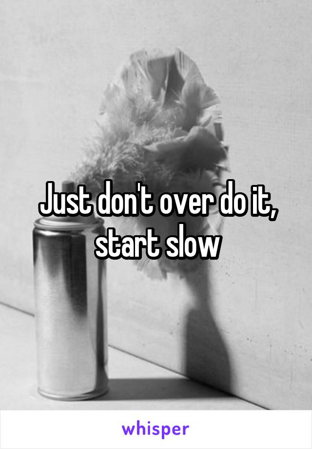 Just don't over do it, start slow