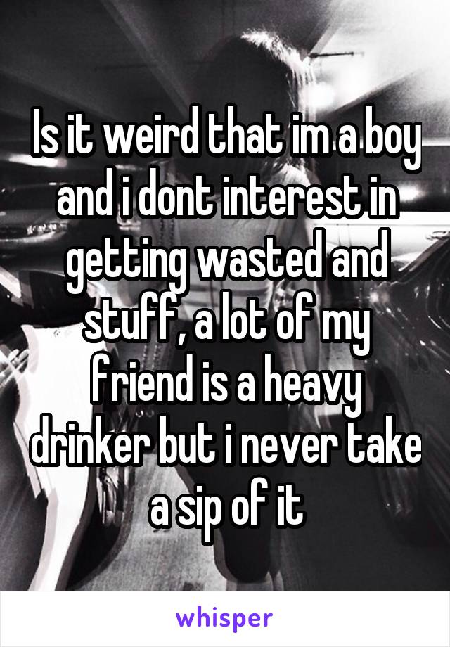 Is it weird that im a boy and i dont interest in getting wasted and stuff, a lot of my friend is a heavy drinker but i never take a sip of it