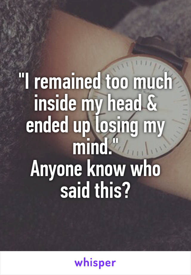 "I remained too much inside my head & ended up losing my mind."
Anyone know who said this?