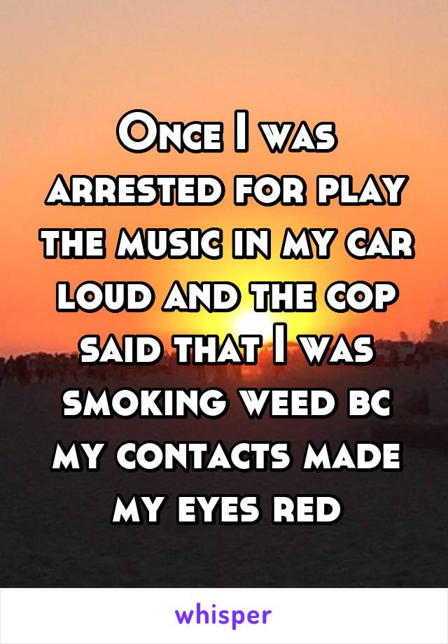 Once I was arrested for play the music in my car loud and the cop said that I was smoking weed bc my contacts made my eyes red