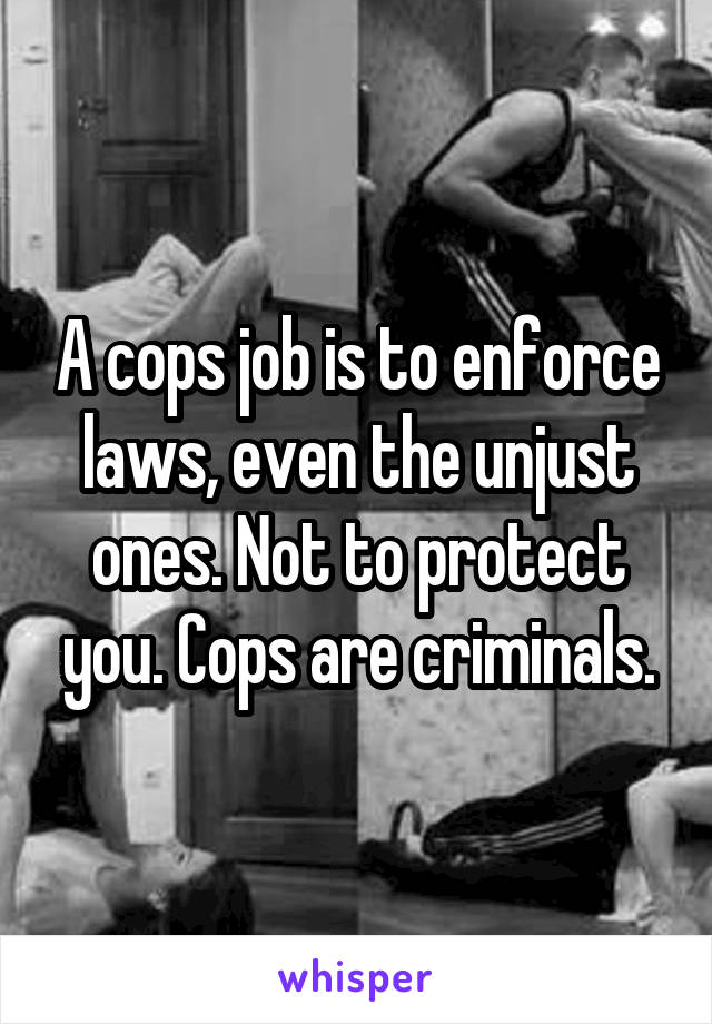 A cops job is to enforce laws, even the unjust ones. Not to protect you. Cops are criminals.