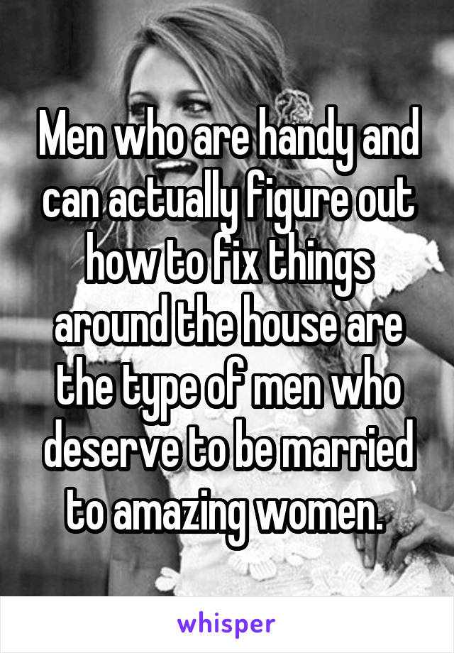 Men who are handy and can actually figure out how to fix things around the house are the type of men who deserve to be married to amazing women. 