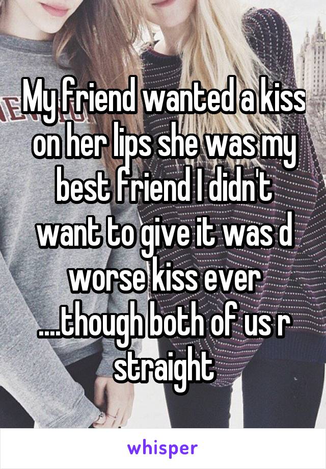 My friend wanted a kiss on her lips she was my best friend I didn't want to give it was d worse kiss ever ....though both of us r straight